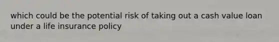 which could be the potential risk of taking out a cash value loan under a life insurance policy