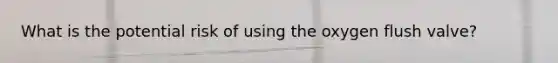 What is the potential risk of using the oxygen flush valve?