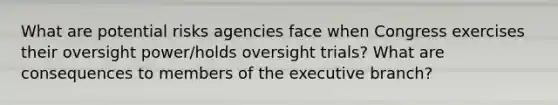 What are potential risks agencies face when Congress exercises their oversight power/holds oversight trials? What are consequences to members of the executive branch?