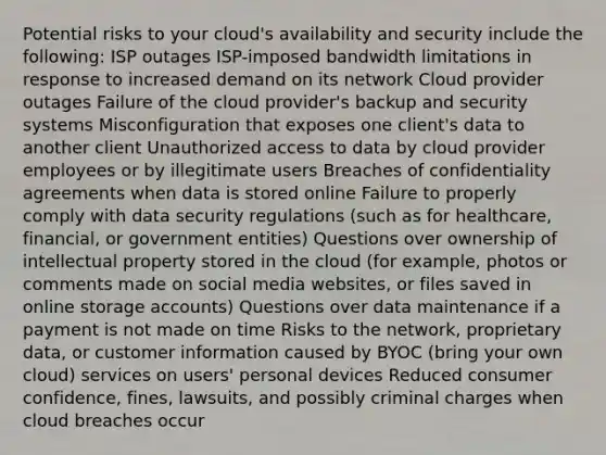 Potential risks to your cloud's availability and security include the following: ISP outages ISP-imposed bandwidth limitations in response to increased demand on its network Cloud provider outages Failure of the cloud provider's backup and security systems Misconfiguration that exposes one client's data to another client Unauthorized access to data by cloud provider employees or by illegitimate users Breaches of confidentiality agreements when data is stored online Failure to properly comply with data security regulations (such as for healthcare, financial, or government entities) Questions over ownership of intellectual property stored in the cloud (for example, photos or comments made on social media websites, or files saved in online storage accounts) Questions over data maintenance if a payment is not made on time Risks to the network, proprietary data, or customer information caused by BYOC (bring your own cloud) services on users' personal devices Reduced consumer confidence, fines, lawsuits, and possibly criminal charges when cloud breaches occur