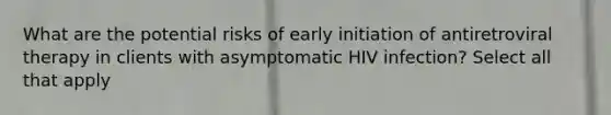 What are the potential risks of early initiation of antiretroviral therapy in clients with asymptomatic HIV infection? Select all that apply