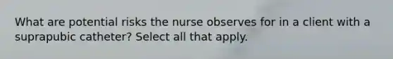 What are potential risks the nurse observes for in a client with a suprapubic catheter? Select all that apply.