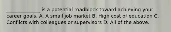 ______________ is a potential roadblock toward achieving your career goals. A. A small job market B. High cost of education C. Conflicts with colleagues or supervisors D. All of the above.