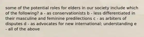 some of the potential roles for elders in our society include which of the following? a - as conservationists b - less differentiated in their masculine and feminine predilections c - as arbiters of disputes d - as advocates for new international; understanding e - all of the above