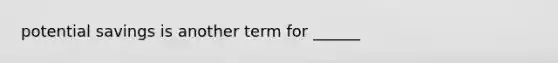 potential savings is another term for ______