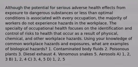 Although the potential for serious adverse health effects from exposure to dangerous substances or less than optimal conditions is associated with every occupation, the majority of workers do not experience hazards in the workplace. The specialty of occupational health focuses on the identification and control of risks to health that occur as a result of physical, chemical, and other workplace hazards. Using your knowledge of common workplace hazards and exposures, what are examples of biological hazards? 1. Contaminated body fluids 2. Poisonous plants 3. Diesel exhaust 4. Venomous snakes 5. Aerosols A) 1, 2, 3 B) 1, 2, 4 C) 3, 4, 5 D) 1, 2, 5