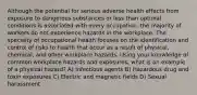 Although the potential for serious adverse health effects from exposure to dangerous substances or less than optimal conditions is associated with every occupation, the majority of workers do not experience hazards in the workplace. The specialty of occupational health focuses on the identification and control of risks to health that occur as a result of physical, chemical, and other workplace hazards. Using your knowledge of common workplace hazards and exposures, what is an example of a physical hazard? A) Infectious agents B) Hazardous drug and toxin exposures C) Electric and magnetic fields D) Sexual harassment