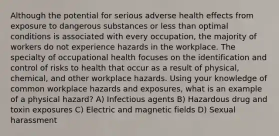 Although the potential for serious adverse health effects from exposure to dangerous substances or less than optimal conditions is associated with every occupation, the majority of workers do not experience hazards in the workplace. The specialty of occupational health focuses on the identification and control of risks to health that occur as a result of physical, chemical, and other workplace hazards. Using your knowledge of common workplace hazards and exposures, what is an example of a physical hazard? A) Infectious agents B) Hazardous drug and toxin exposures C) Electric and magnetic fields D) Sexual harassment