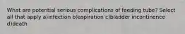 What are potential serious complications of feeding tube? Select all that apply a)infection b)aspiration c)bladder incontinence d)death