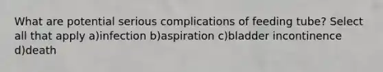 What are potential serious complications of feeding tube? Select all that apply a)infection b)aspiration c)bladder incontinence d)death