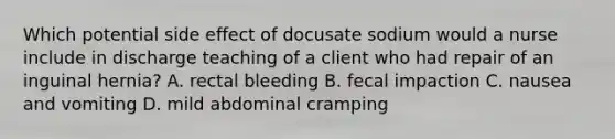 Which potential side effect of docusate sodium would a nurse include in discharge teaching of a client who had repair of an inguinal hernia? A. rectal bleeding B. fecal impaction C. nausea and vomiting D. mild abdominal cramping