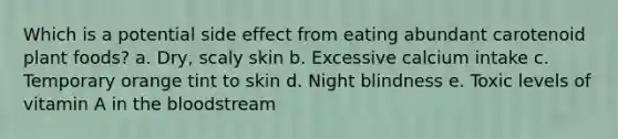 Which is a potential side effect from eating abundant carotenoid plant foods? a. Dry, scaly skin b. Excessive calcium intake c. Temporary orange tint to skin d. Night blindness e. Toxic levels of vitamin A in the bloodstream