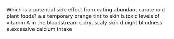 Which is a potential side effect from eating abundant carotenoid plant foods? a.a temporary orange tint to skin b.toxic levels of vitamin A in the bloodstream c.dry, scaly skin d.night blindness e.excessive calcium intake