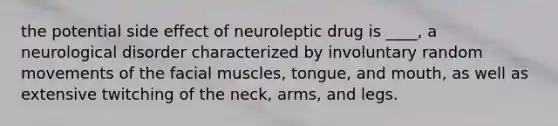 the potential side effect of neuroleptic drug is ____, a neurological disorder characterized by involuntary random movements of the facial muscles, tongue, and mouth, as well as extensive twitching of the neck, arms, and legs.