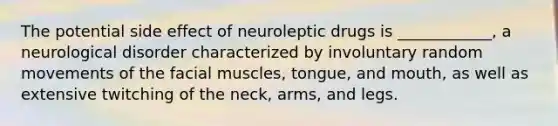 The potential side effect of neuroleptic drugs is ____________, a neurological disorder characterized by involuntary random movements of the facial muscles, tongue, and mouth, as well as extensive twitching of the neck, arms, and legs.