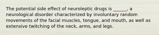 The potential side effect of neuroleptic drugs is ______, a neurological disorder characterized by involuntary random movements of the facial muscles, tongue, and mouth, as well as extensive twitching of the neck, arms, and legs.