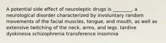 A potential side effect of neuroleptic drugs is ________, a neurological disorder characterized by involuntary random movements of the facial muscles, tongue, and mouth, as well as extensive twitching of the neck, arms, and legs. tardive dyskinesia schizophrenia transference insomnia