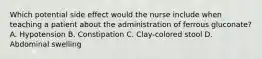Which potential side effect would the nurse include when teaching a patient about the administration of ferrous gluconate? A. Hypotension B. Constipation C. Clay-colored stool D. Abdominal swelling