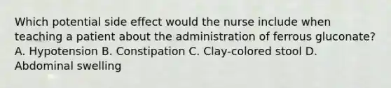 Which potential side effect would the nurse include when teaching a patient about the administration of ferrous gluconate? A. Hypotension B. Constipation C. Clay-colored stool D. Abdominal swelling