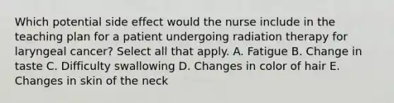 Which potential side effect would the nurse include in the teaching plan for a patient undergoing radiation therapy for laryngeal cancer? Select all that apply. A. Fatigue B. Change in taste C. Difficulty swallowing D. Changes in color of hair E. Changes in skin of the neck