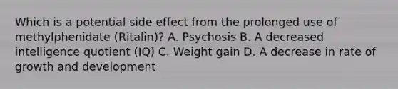 Which is a potential side effect from the prolonged use of methylphenidate (Ritalin)? A. Psychosis B. A decreased intelligence quotient (IQ) C. Weight gain D. A decrease in rate of growth and development