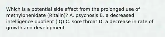 Which is a potential side effect from the prolonged use of methylphenidate (Ritalin)? A. psychosis B. a decreased intelligence quotient (IQ) C. sore throat D. a decrease in rate of growth and development