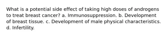 What is a potential side effect of taking high doses of androgens to treat breast cancer? a. Immunosuppression. b. Development of breast tissue. c. Development of male physical characteristics. d. Infertility.