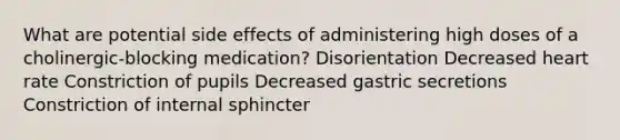 What are potential side effects of administering high doses of a cholinergic-blocking medication? Disorientation Decreased heart rate Constriction of pupils Decreased gastric secretions Constriction of internal sphincter