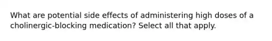 What are potential side effects of administering high doses of a cholinergic-blocking medication? Select all that apply.