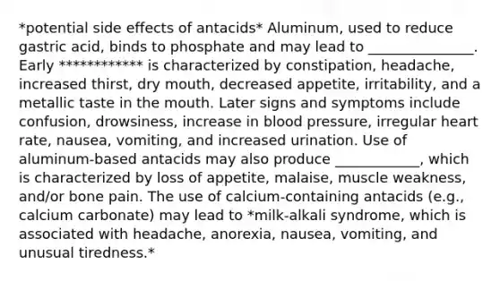 *potential side effects of antacids* Aluminum, used to reduce gastric acid, binds to phosphate and may lead to _______________. Early ************ is characterized by constipation, headache, increased thirst, dry mouth, decreased appetite, irritability, and a metallic taste in the mouth. Later signs and symptoms include confusion, drowsiness, increase in blood pressure, irregular heart rate, nausea, vomiting, and increased urination. Use of aluminum-based antacids may also produce ____________, which is characterized by loss of appetite, malaise, muscle weakness, and/or bone pain. The use of calcium-containing antacids (e.g., calcium carbonate) may lead to *milk-alkali syndrome, which is associated with headache, anorexia, nausea, vomiting, and unusual tiredness.*