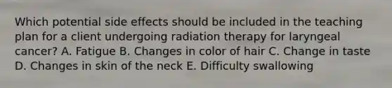 Which potential side effects should be included in the teaching plan for a client undergoing radiation therapy for laryngeal cancer? A. Fatigue B. Changes in color of hair C. Change in taste D. Changes in skin of the neck E. Difficulty swallowing