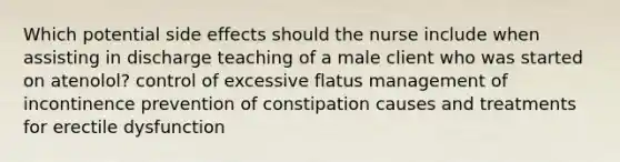 Which potential side effects should the nurse include when assisting in discharge teaching of a male client who was started on atenolol? control of excessive flatus management of incontinence prevention of constipation causes and treatments for erectile dysfunction