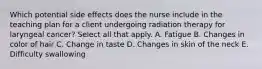 Which potential side effects does the nurse include in the teaching plan for a client undergoing radiation therapy for laryngeal cancer? Select all that apply. A. Fatigue B. Changes in color of hair C. Change in taste D. Changes in skin of the neck E. Difficulty swallowing