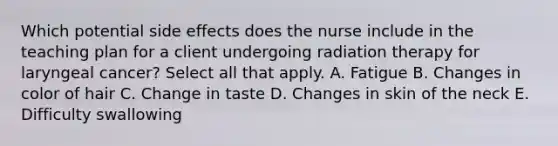 Which potential side effects does the nurse include in the teaching plan for a client undergoing radiation therapy for laryngeal cancer? Select all that apply. A. Fatigue B. Changes in color of hair C. Change in taste D. Changes in skin of the neck E. Difficulty swallowing