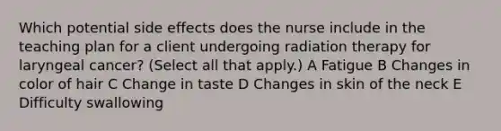 Which potential side effects does the nurse include in the teaching plan for a client undergoing radiation therapy for laryngeal cancer? (Select all that apply.) A Fatigue B Changes in color of hair C Change in taste D Changes in skin of the neck E Difficulty swallowing