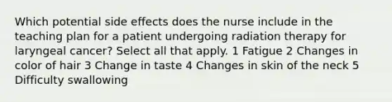 Which potential side effects does the nurse include in the teaching plan for a patient undergoing radiation therapy for laryngeal cancer? Select all that apply. 1 Fatigue 2 Changes in color of hair 3 Change in taste 4 Changes in skin of the neck 5 Difficulty swallowing