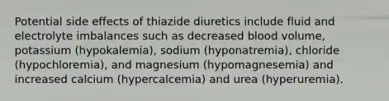 Potential side effects of thiazide diuretics include fluid and electrolyte imbalances such as decreased blood volume, potassium (hypokalemia), sodium (hyponatremia), chloride (hypochloremia), and magnesium (hypomagnesemia) and increased calcium (hypercalcemia) and urea (hyperuremia).