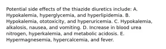 Potential side effects of the thiazide diuretics include: A. Hypokalemia, hyperglycemia, and hyperlipidemia. B. Hypokalemia, ototoxicity, and hyperuricemia. C. Hypokalemia, alkalosis, nausea, and vomiting. D. Increase in blood urea nitrogen, hyperkalemia, and metabolic acidosis. E. Hypermagnesemia, hypercalcemia, and fever.