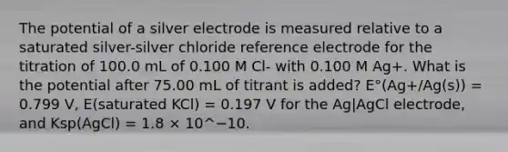 The potential of a silver electrode is measured relative to a saturated silver-silver chloride reference electrode for the titration of 100.0 mL of 0.100 M Cl- with 0.100 M Ag+. What is the potential after 75.00 mL of titrant is added? E°(Ag+/Ag(s)) = 0.799 V, E(saturated KCl) = 0.197 V for the Ag|AgCl electrode, and Ksp(AgCl) = 1.8 × 10^−10.