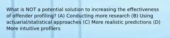 What is NOT a potential solution to increasing the effectiveness of offender profiling? (A) Conducting more research (B) Using actuarial/statistical approaches (C) More realistic predictions (D) More intuitive profilers