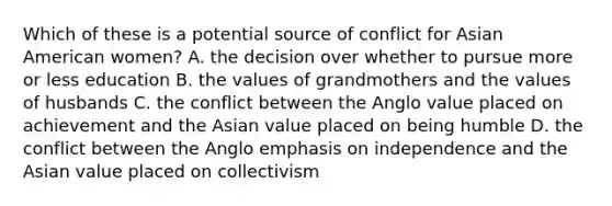 Which of these is a potential source of conflict for Asian American women? A. the decision over whether to pursue more or less education B. the values of grandmothers and the values of husbands C. the conflict between the Anglo value placed on achievement and the Asian value placed on being humble D. the conflict between the Anglo emphasis on independence and the Asian value placed on collectivism