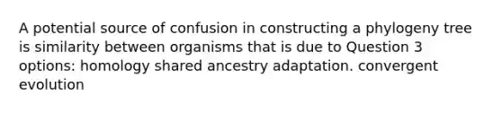 A potential source of confusion in constructing a phylogeny tree is similarity between organisms that is due to Question 3 options: homology shared ancestry adaptation. convergent evolution