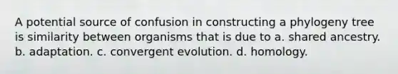 A potential source of confusion in constructing a phylogeny tree is similarity between organisms that is due to a. shared ancestry. b. adaptation. c. convergent evolution. d. homology.