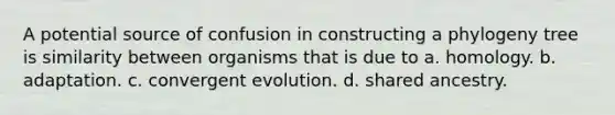 A potential source of confusion in constructing a phylogeny tree is similarity between organisms that is due to a. homology. b. adaptation. c. convergent evolution. d. shared ancestry.