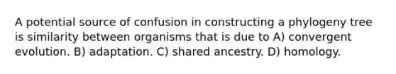 A potential source of confusion in constructing a phylogeny tree is similarity between organisms that is due to A) convergent evolution. B) adaptation. C) shared ancestry. D) homology.