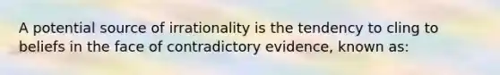 A potential source of irrationality is the tendency to cling to beliefs in the face of contradictory evidence, known as: