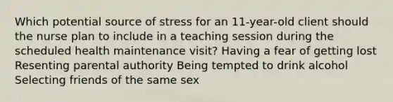 Which potential source of stress for an 11-year-old client should the nurse plan to include in a teaching session during the scheduled health maintenance visit? Having a fear of getting lost Resenting parental authority Being tempted to drink alcohol Selecting friends of the same sex