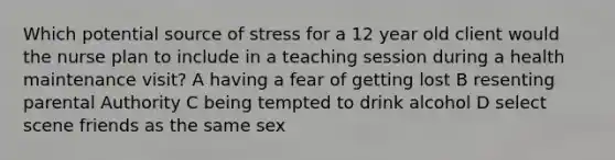 Which potential source of stress for a 12 year old client would the nurse plan to include in a teaching session during a health maintenance visit? A having a fear of getting lost B resenting parental Authority C being tempted to drink alcohol D select scene friends as the same sex