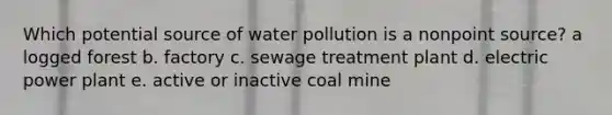 Which potential source of water pollution is a nonpoint source? a logged forest b. factory c. sewage treatment plant d. electric power plant e. active or inactive coal mine