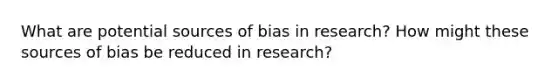 What are potential sources of bias in research? How might these sources of bias be reduced in research?